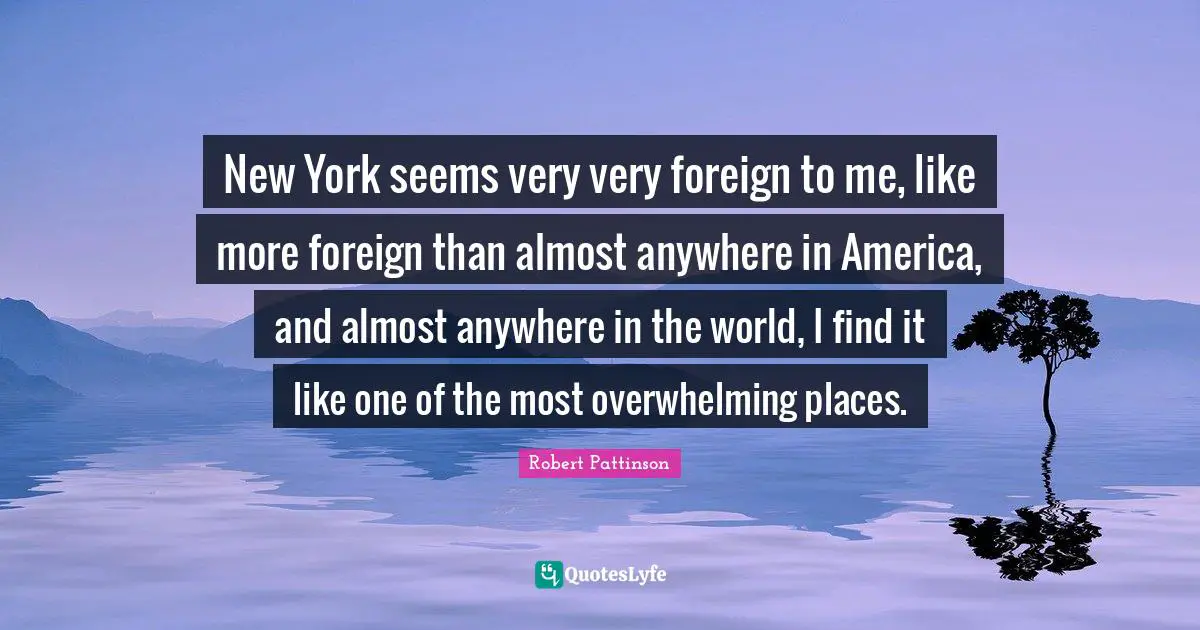 New York seems very very foreign to me, like more foreign than almost anywhere in America, and almost anywhere in the world, I find it like one of the most overwhelming places.