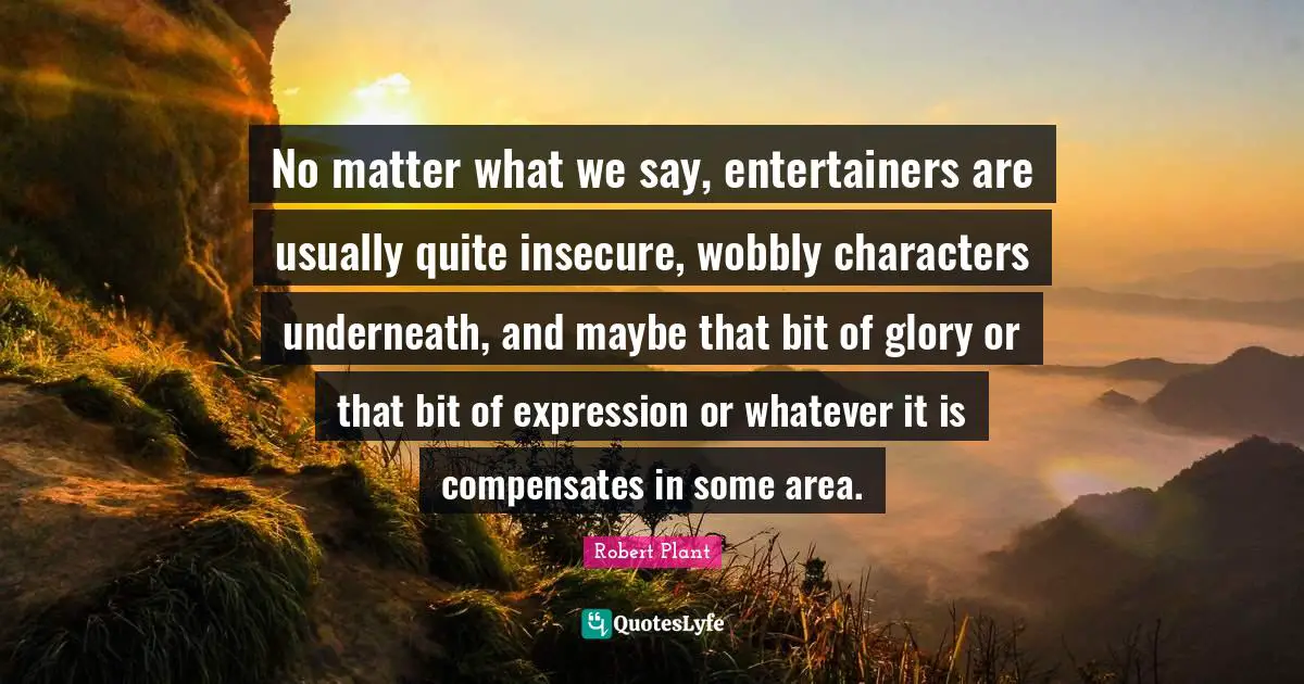 No matter what we say, entertainers are usually quite insecure, wobbly characters underneath, and maybe that bit of glory or that bit of expression or whatever it is compensates in some area.