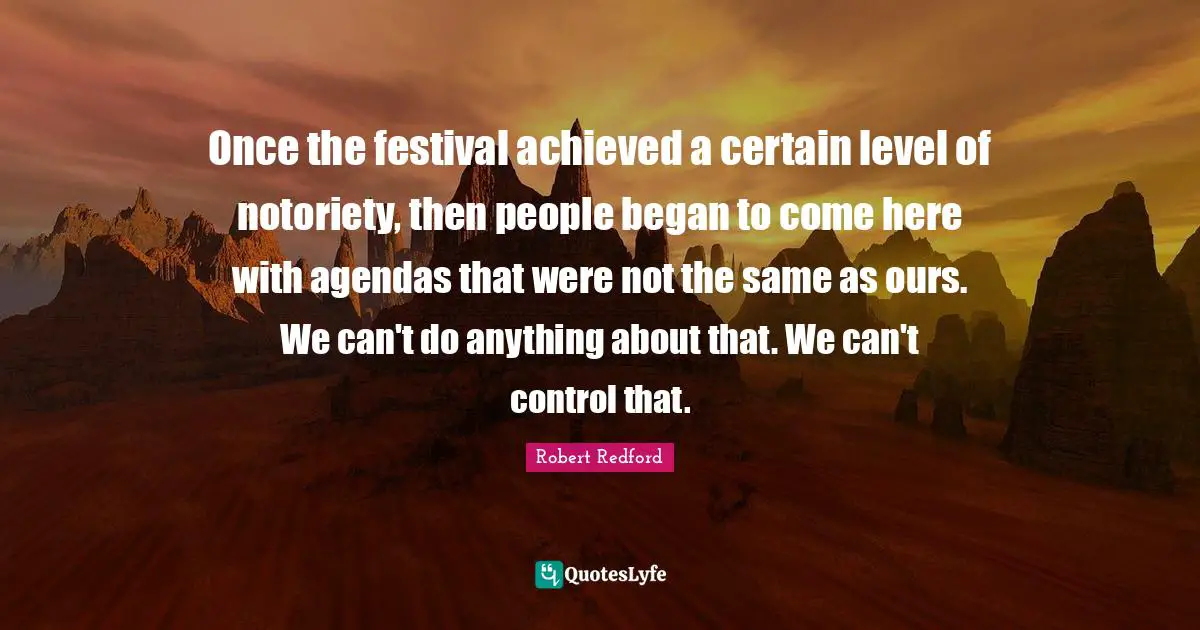 Robert Redford Quotes: "Once the festival achieved a certain level of notoriety, then people began to come here with agendas that were not the same as ours. We can't do anything about that. We can't control that."