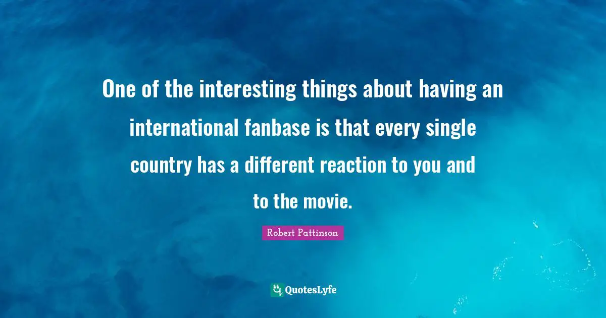 One of the interesting things about having an international fanbase is that every single country has a different reaction to you and to the movie.