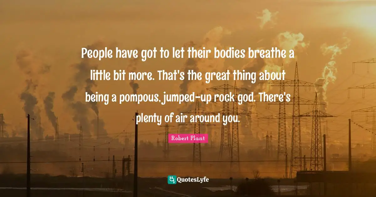 People have got to let their bodies breathe a little bit more. That's the great thing about being a pompous, jumped-up rock god. There's plenty of air around you.