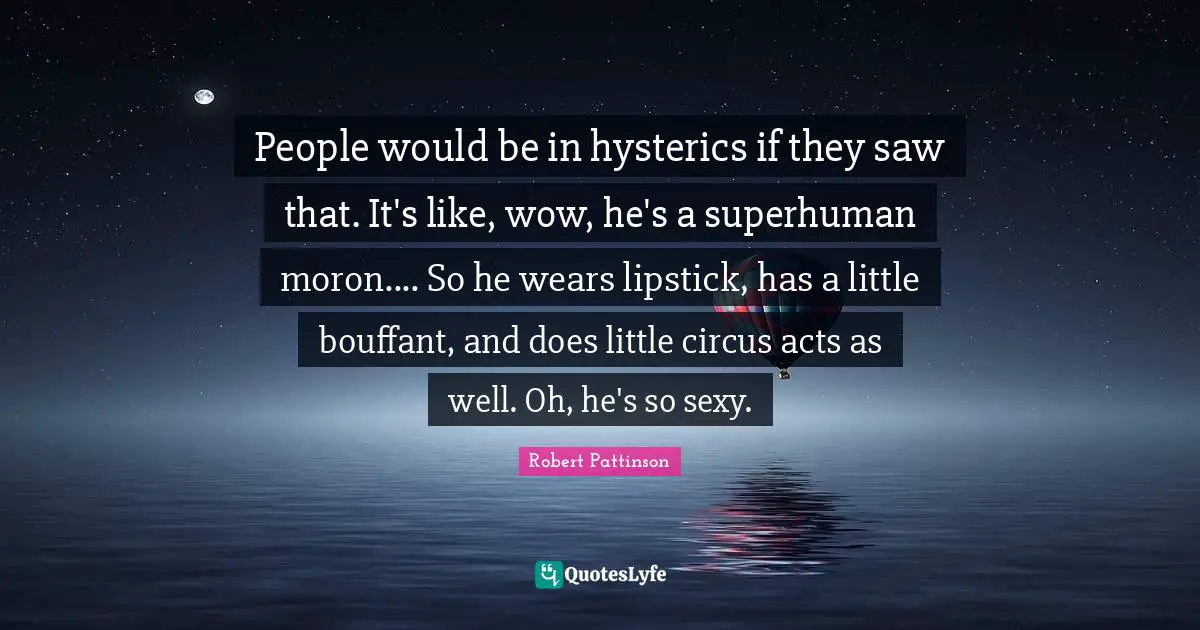 People would be in hysterics if they saw that. It's like, wow, he's a superhuman moron.... So he wears lipstick, has a little bouffant, and does little circus acts as well. Oh, he's so sexy.