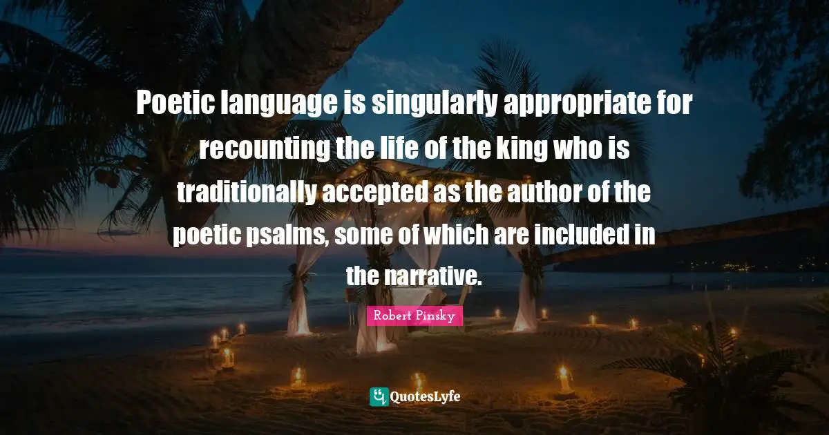 Psalms Quotes: "Poetic language is singularly appropriate for recounting the life of the king who is traditionally accepted as the author of the poetic psalms, some of which are included in the narrative."
