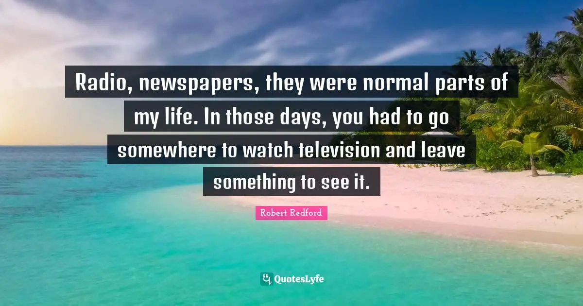 Robert Redford Quotes: "Radio, newspapers, they were normal parts of my life. In those days, you had to go somewhere to watch television and leave something to see it."