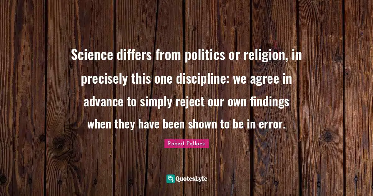 Science differs from politics or religion, in precisely this one discipline: we agree in advance to simply reject our own findings when they have been shown to be in error.