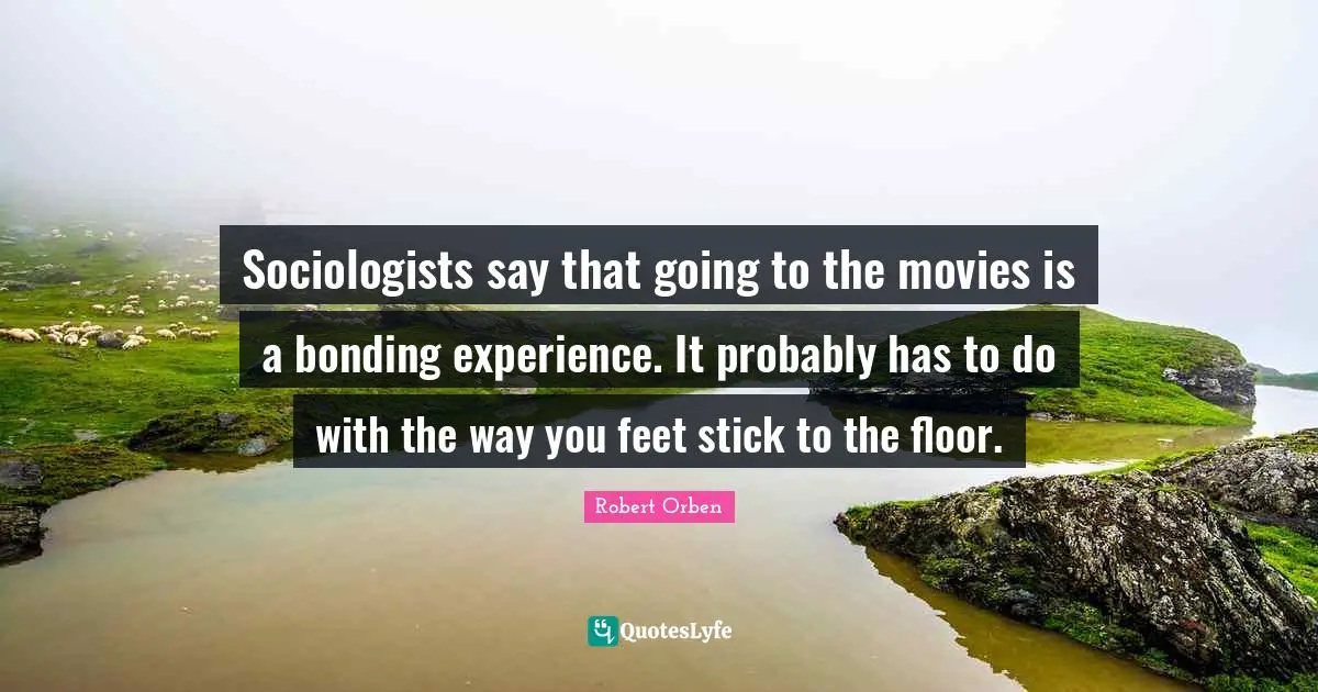 Sociologists say that going to the movies is a bonding experience. It probably has to do with the way you feet stick to the floor.