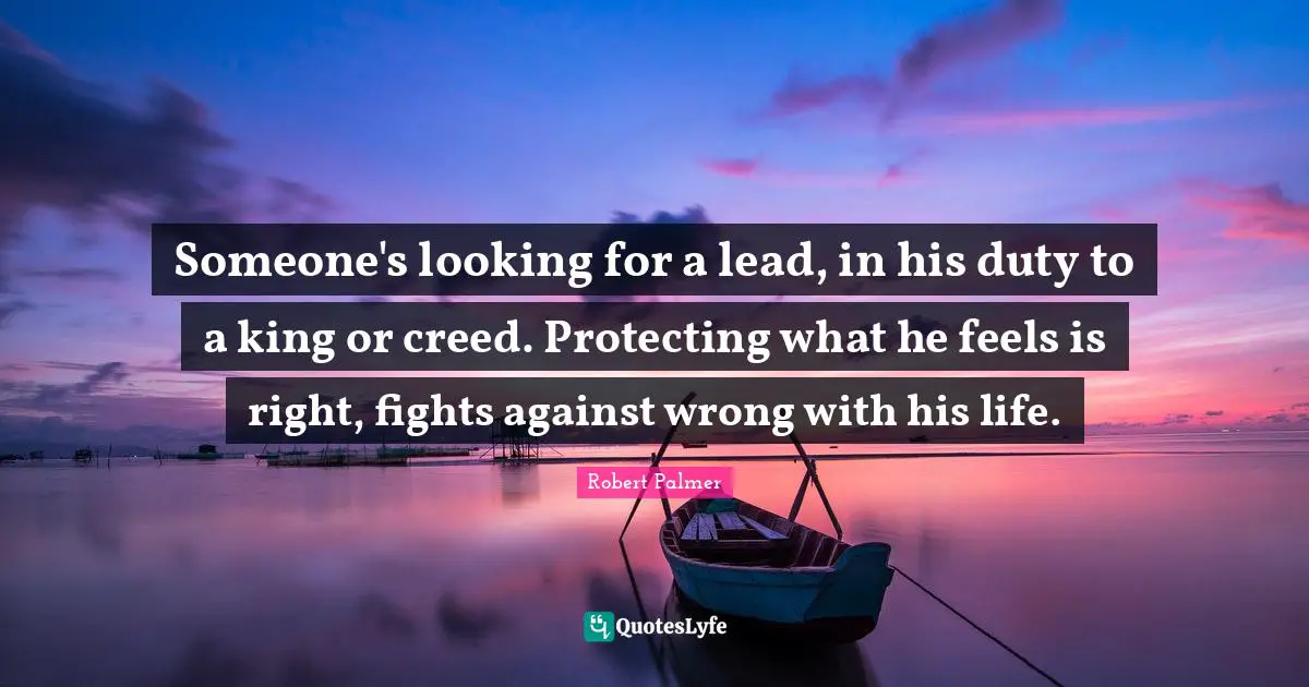 Someone's looking for a lead, in his duty to a king or creed. Protecting what he feels is right, fights against wrong with his life.
