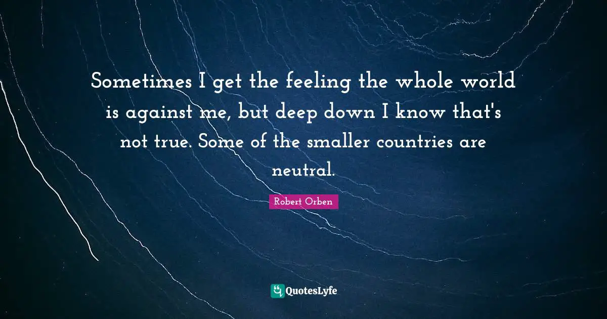 Sometimes I get the feeling the whole world is against me, but deep down I know that's not true. Some of the smaller countries are neutral.