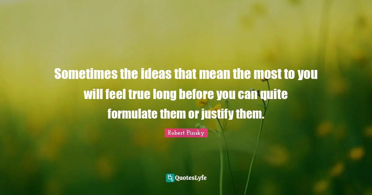 Sometimes the ideas that mean the most to you will feel true long before you can quite formulate them or justify them.