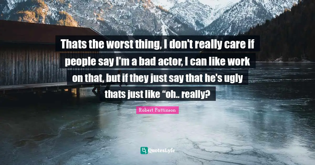 Thats the worst thing, I don't really care if people say I'm a bad actor, I can like work on that, but if they just say that he's ugly thats just like “oh.. really?