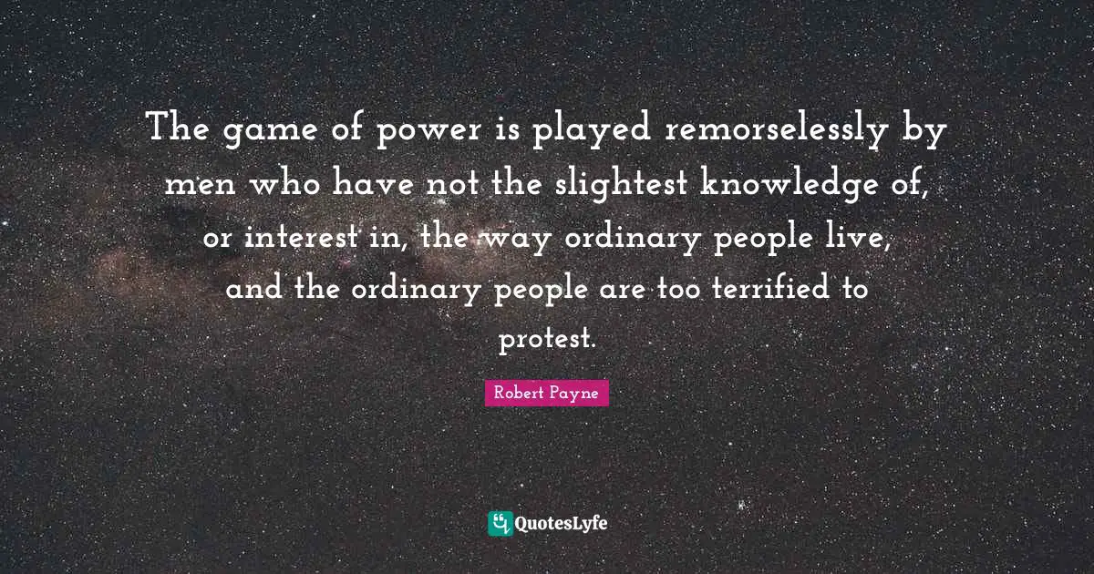 The game of power is played remorselessly by men who have not the slightest knowledge of, or interest in, the way ordinary people live, and the ordinary people are too terrified to protest.
