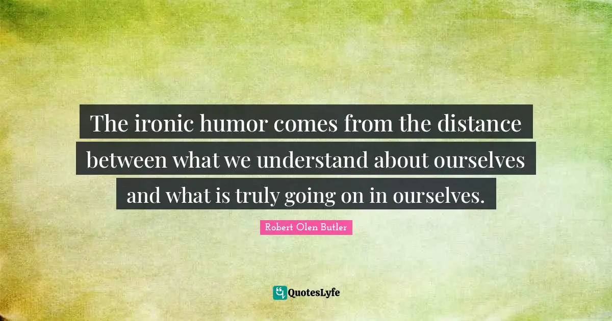 The ironic humor comes from the distance between what we understand about ourselves and what is truly going on in ourselves.