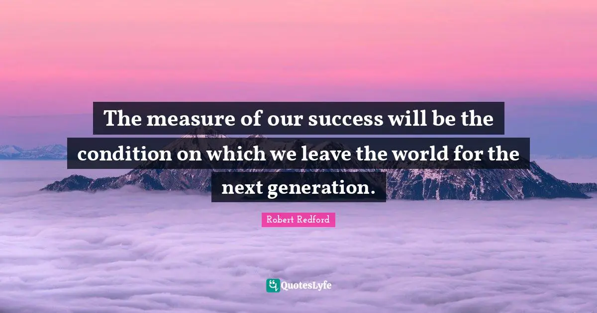 Robert Redford Quotes: "The measure of our success will be the condition on which we leave the world for the next generation."