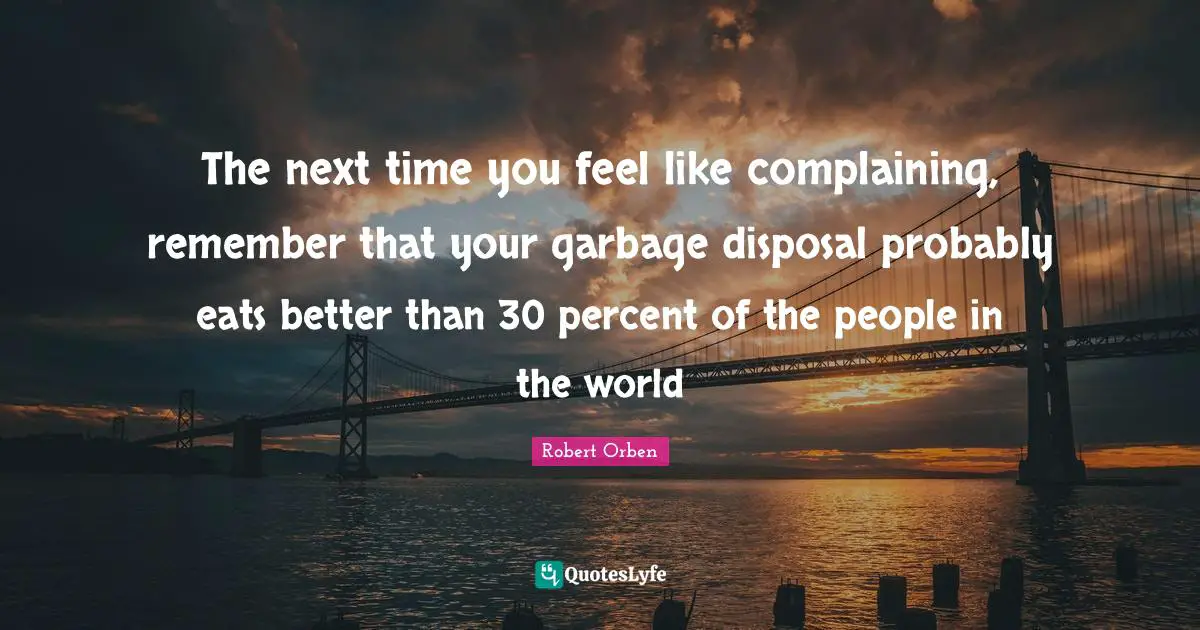 Garbage Disposal Quotes: "The next time you feel like complaining, remember that your garbage disposal probably eats better than 30 percent of the people in the world"