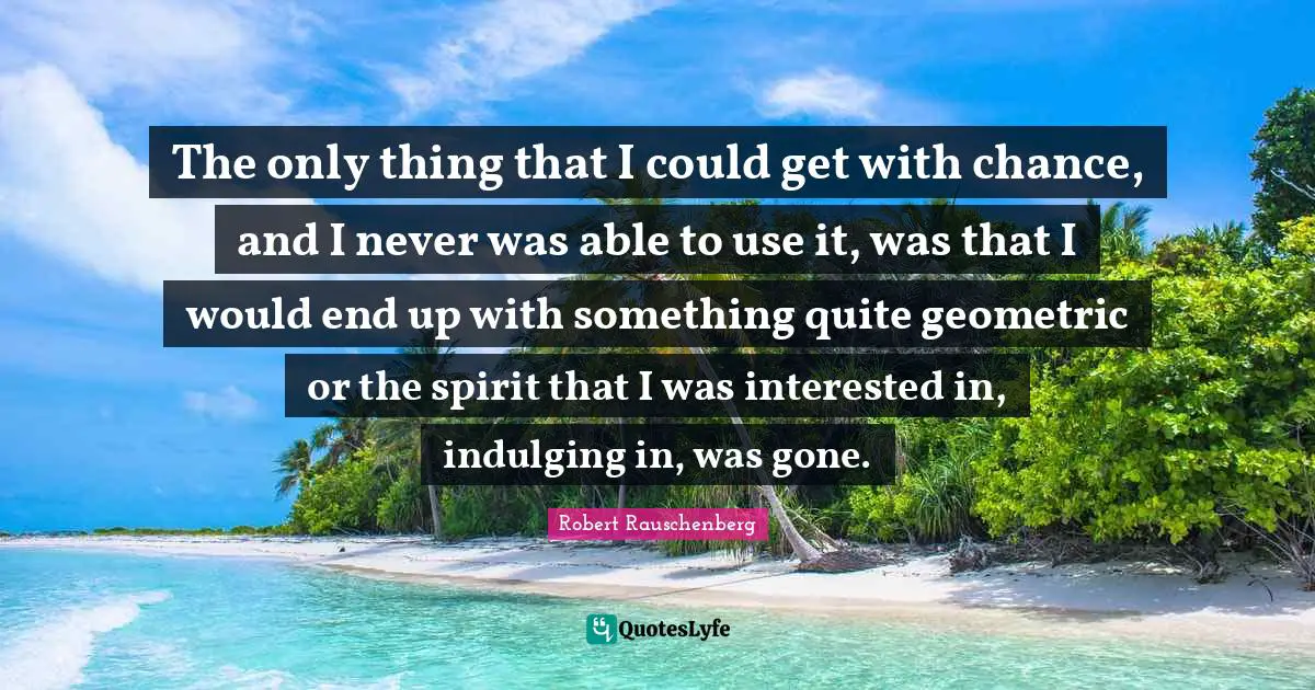 The only thing that I could get with chance, and I never was able to use it, was that I would end up with something quite geometric or the spirit that I was interested in, indulging in, was gone.