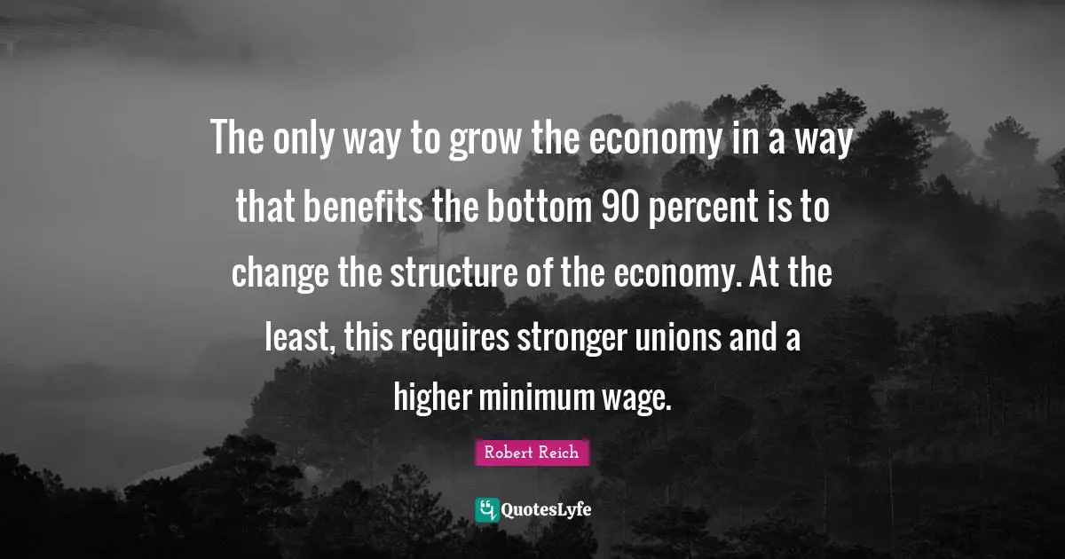 Economy Quotes: "The only way to grow the economy in a way that benefits the bottom 90 percent is to change the structure of the economy. At the least, this requires stronger unions and a higher minimum wage."