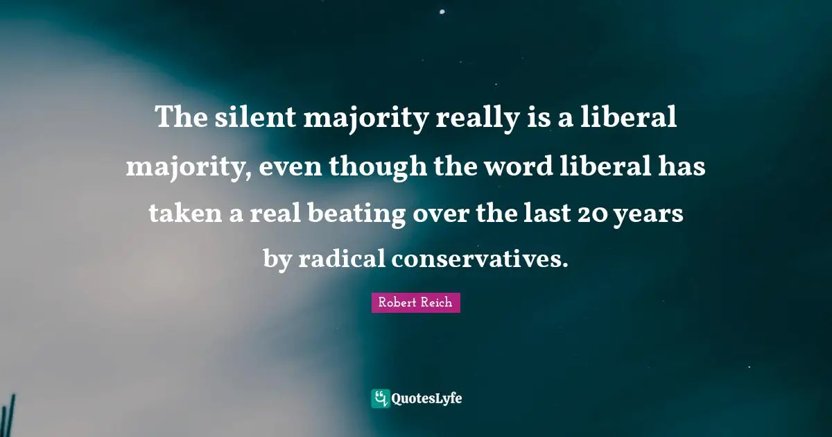 The silent majority really is a liberal majority, even though the word liberal has taken a real beating over the last 20 years by radical conservatives.