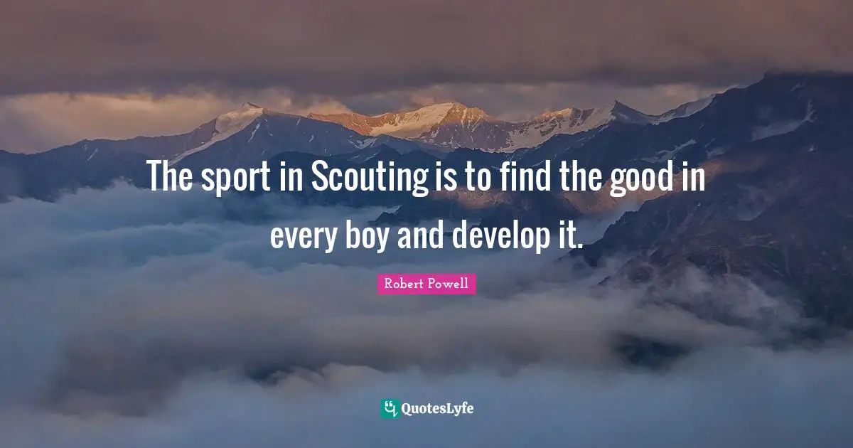 The sport in Scouting is to find the good in every boy and develop it.