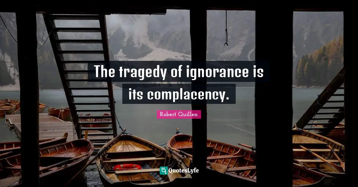 The tragedy of ignorance is its complacency.