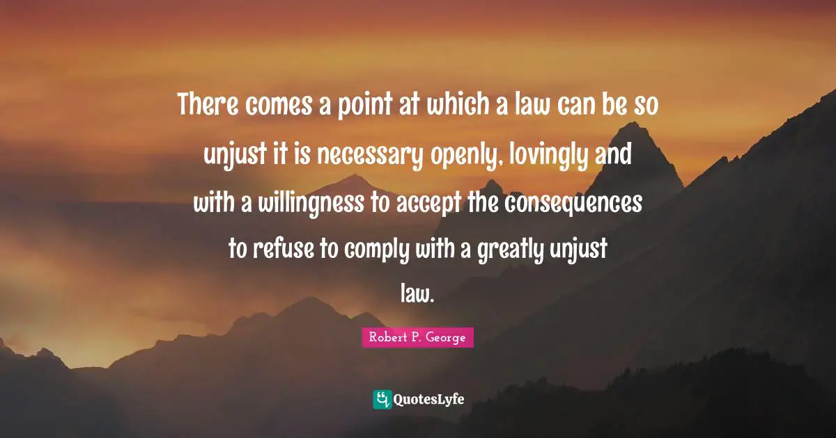There comes a point at which a law can be so unjust it is necessary openly, lovingly and with a willingness to accept the consequences to refuse to comply with a greatly unjust law.