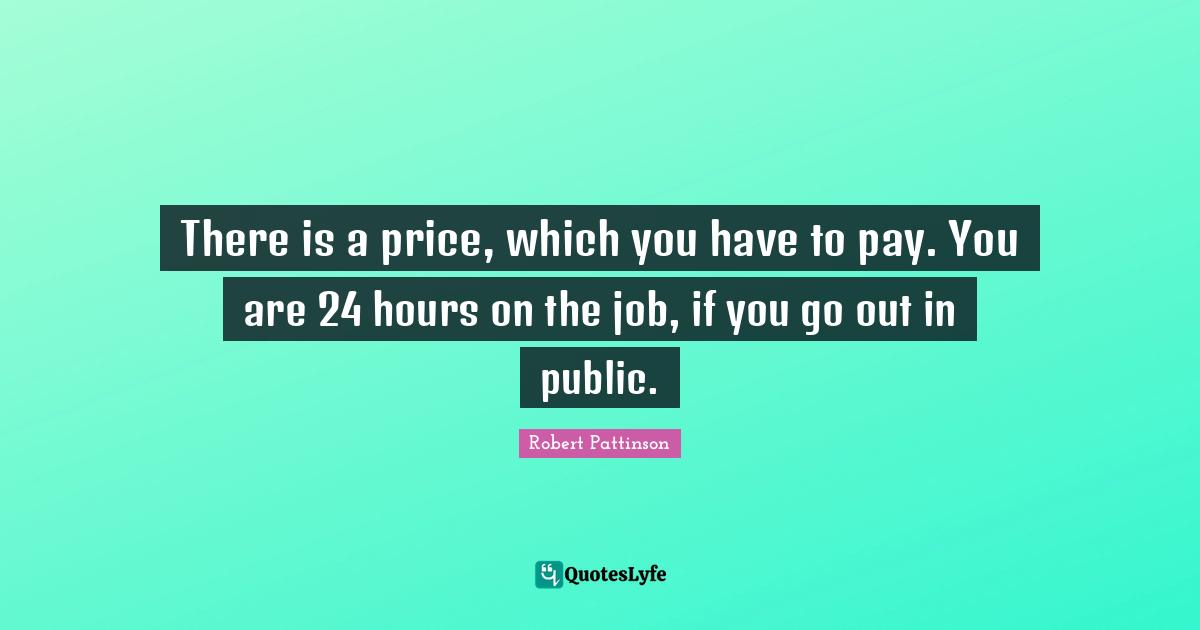 There is a price, which you have to pay. You are 24 hours on the job, if you go out in public.