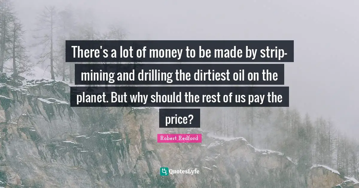 Robert Redford Quotes: "There's a lot of money to be made by strip-mining and drilling the dirtiest oil on the planet. But why should the rest of us pay the price?"