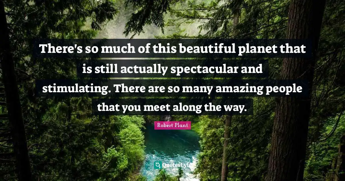 There's so much of this beautiful planet that is still actually spectacular and stimulating. There are so many amazing people that you meet along the way.