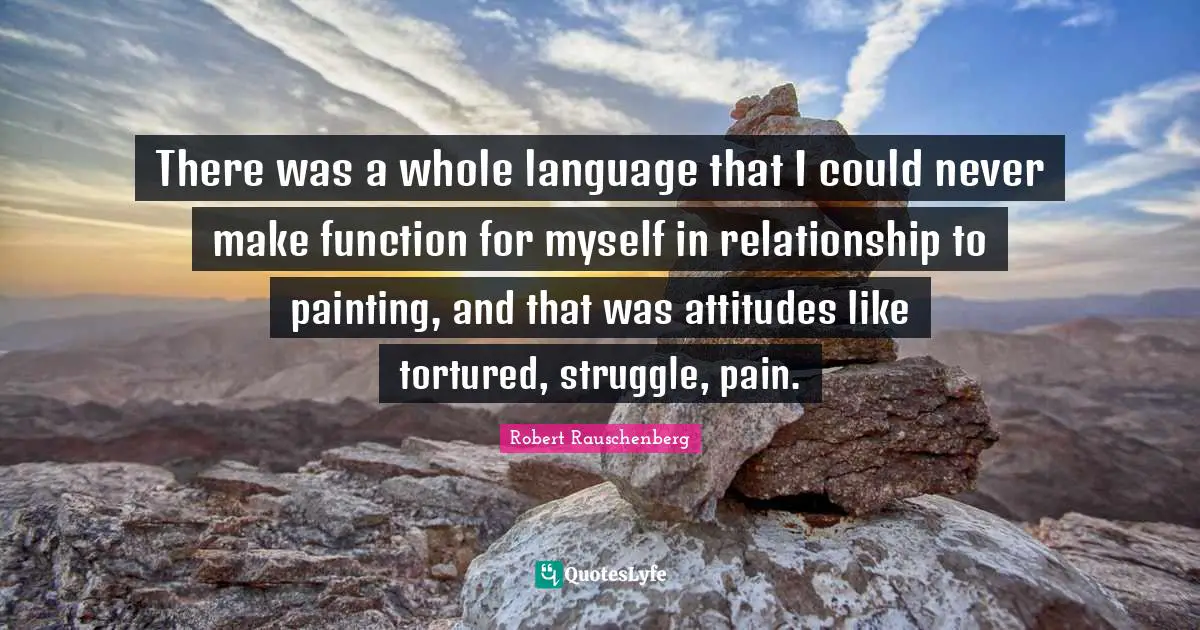 There was a whole language that I could never make function for myself in relationship to painting, and that was attitudes like tortured, struggle, pain.