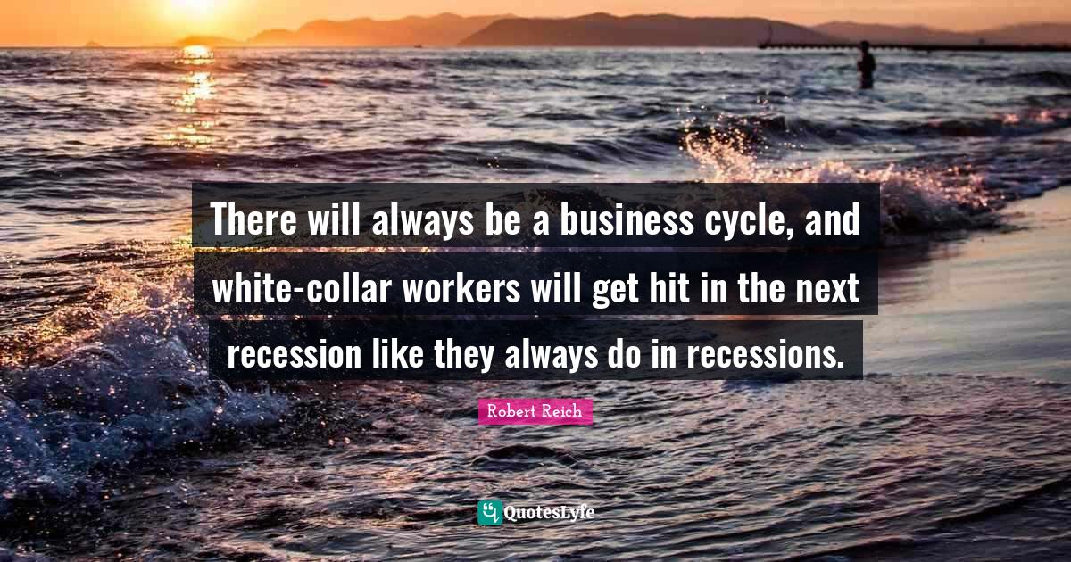 There will always be a business cycle, and whitecollar workers will g