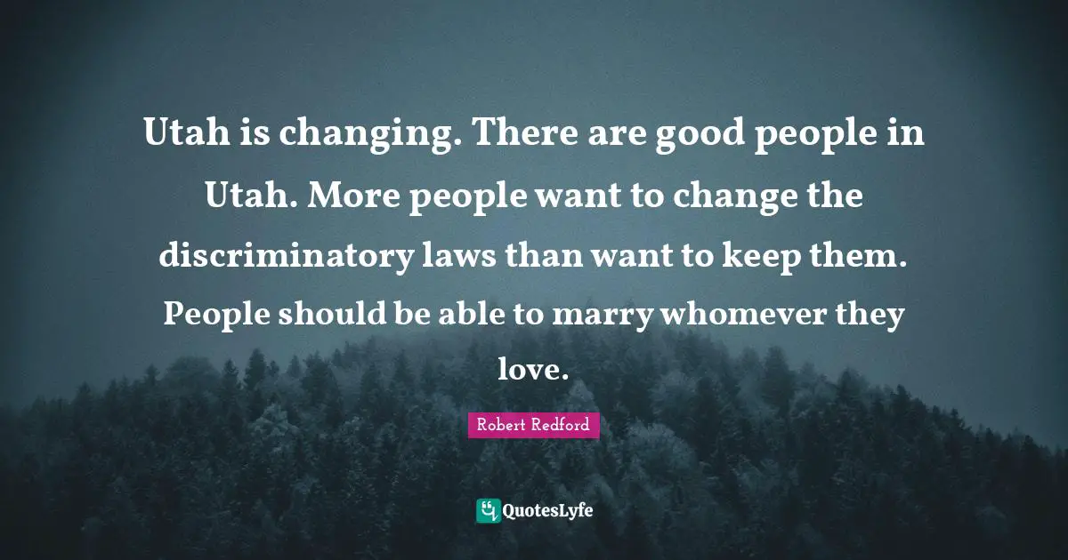 Robert Redford Quotes: "Utah is changing. There are good people in Utah. More people want to change the discriminatory laws than want to keep them. People should be able to marry whomever they love."