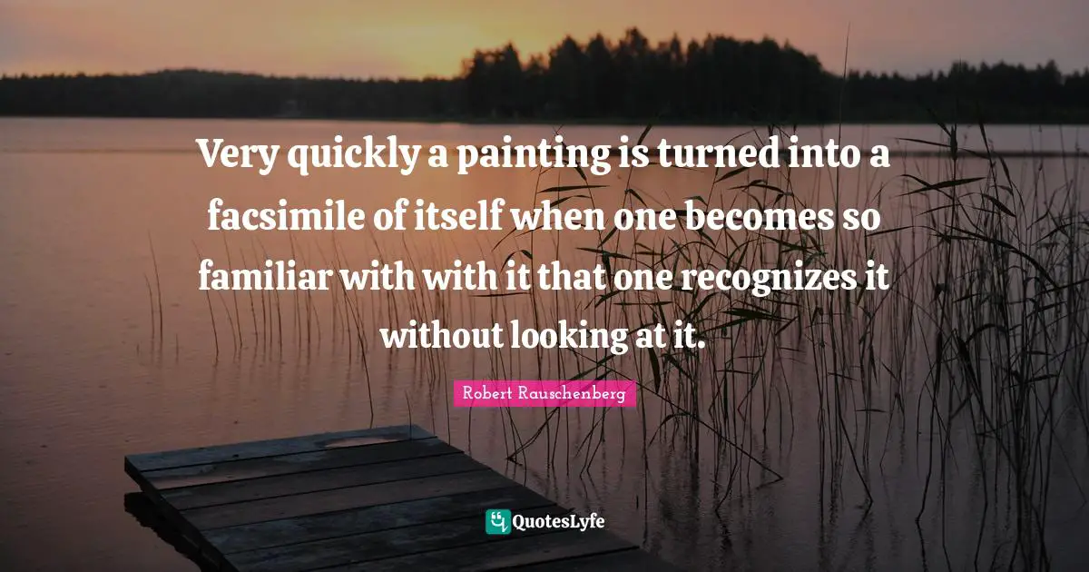 Very quickly a painting is turned into a facsimile of itself when one becomes so familiar with with it that one recognizes it without looking at it.