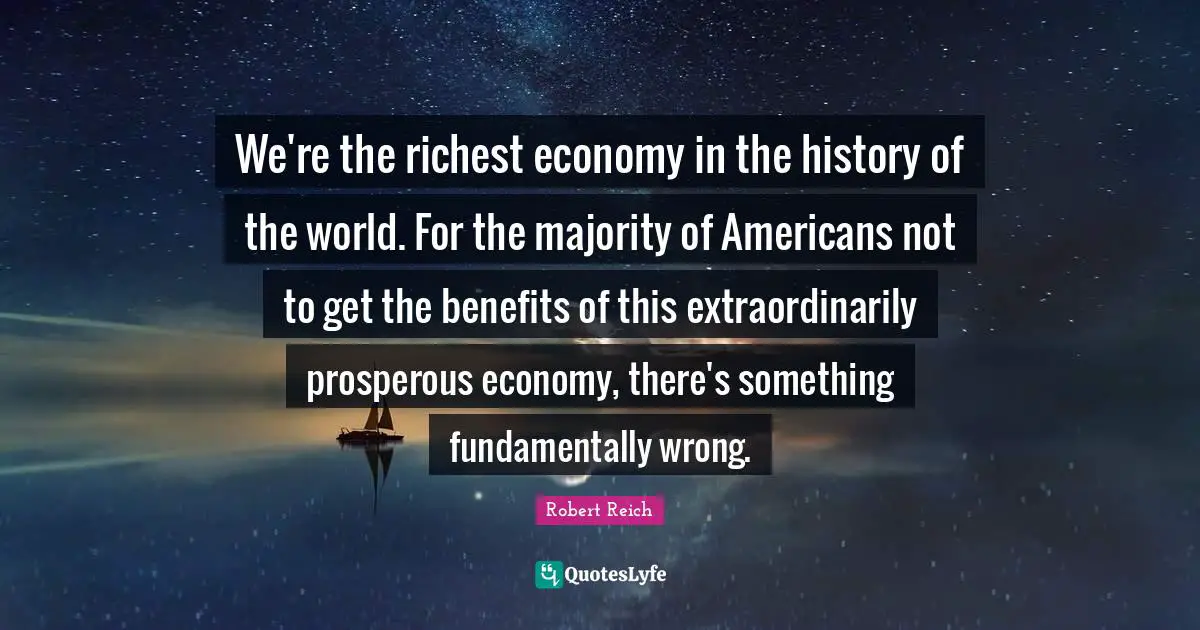 We're the richest economy in the history of the world. For the majority of Americans not to get the benefits of this extraordinarily prosperous economy, there's something fundamentally wrong.