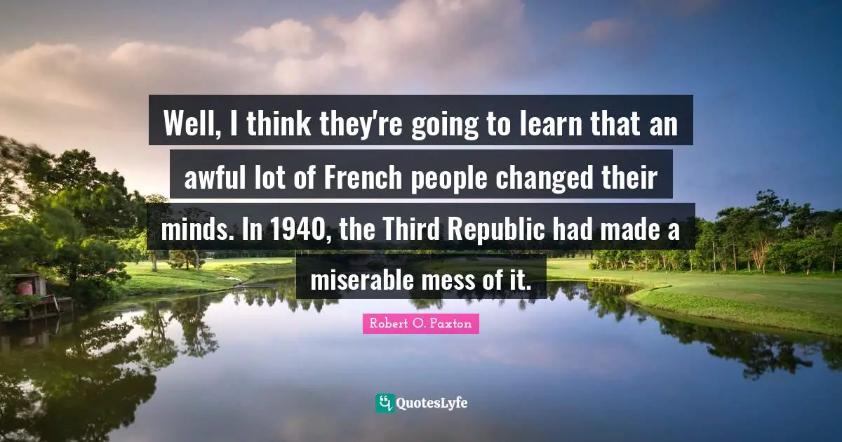Well, I think they're going to learn that an awful lot of French people changed their minds. In 1940, the Third Republic had made a miserable mess of it.