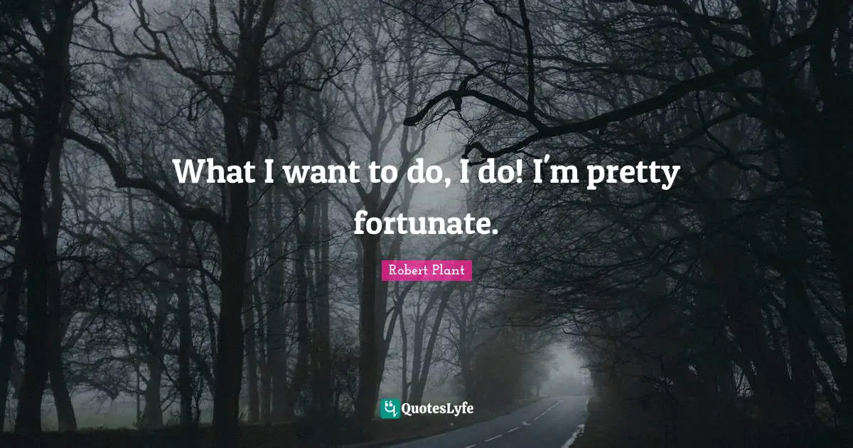 What I want to do, I do! I'm pretty fortunate.