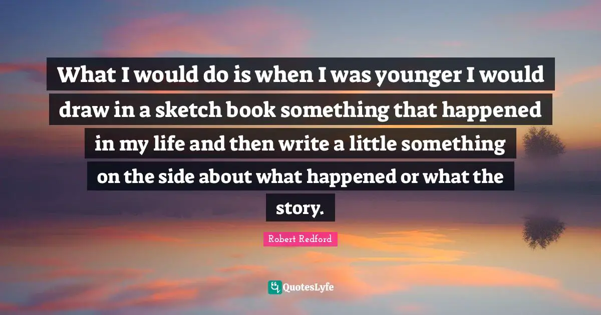 What I would do is when I was younger I would draw in a sketch book something that happened in my life and then write a little something on the side about what happened or what the story.