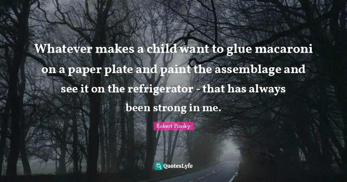 Whatever makes a child want to glue macaroni on a paper plate and paint the assemblage and see it on the refrigerator - that has always been strong in me.