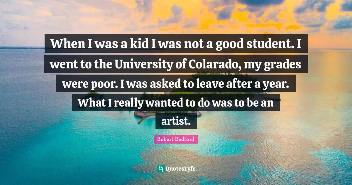 When I was a kid I was not a good student. I went to the University of Colarado, my grades were poor. I was asked to leave after a year. What I really wanted to do was to be an artist.