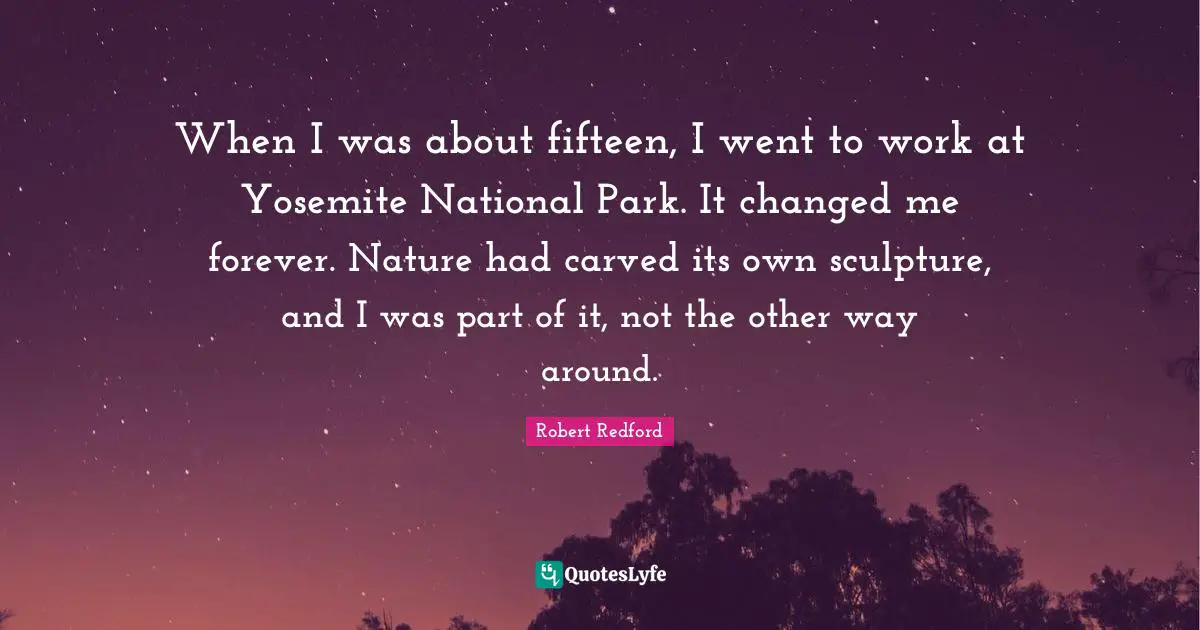 Robert Redford Quotes: "When I was about fifteen, I went to work at Yosemite National Park. It changed me forever. Nature had carved its own sculpture, and I was part of it, not the other way around."