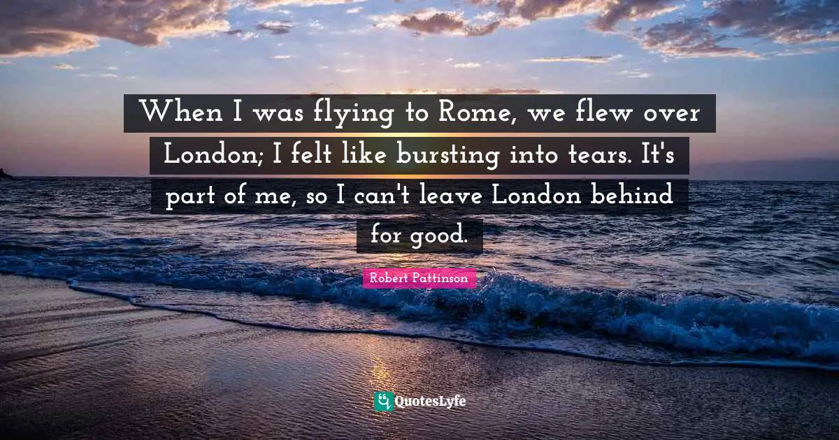 When I was flying to Rome, we flew over London; I felt like bursting into tears. It's part of me, so I can't leave London behind for good.