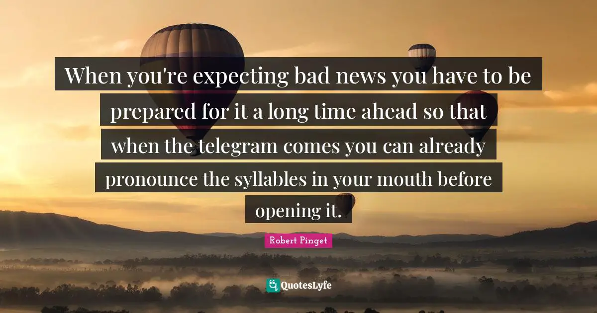 When you're expecting bad news you have to be prepared for it a long time ahead so that when the telegram comes you can already pronounce the syllables in your mouth before opening it.