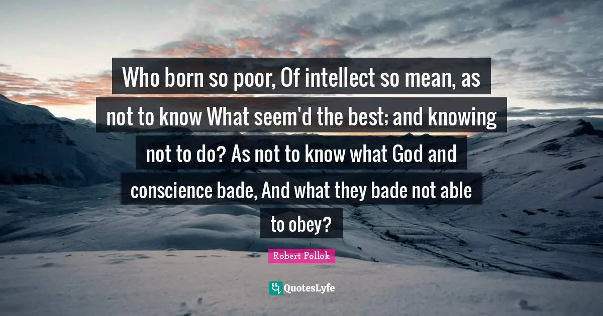 Who born so poor, Of intellect so mean, as not to know What seem'd the best; and knowing not to do? As not to know what God and conscience bade, And what they bade not able to obey?