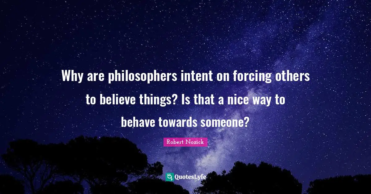 Why are philosophers intent on forcing others to believe things? Is that a nice way to behave towards someone?