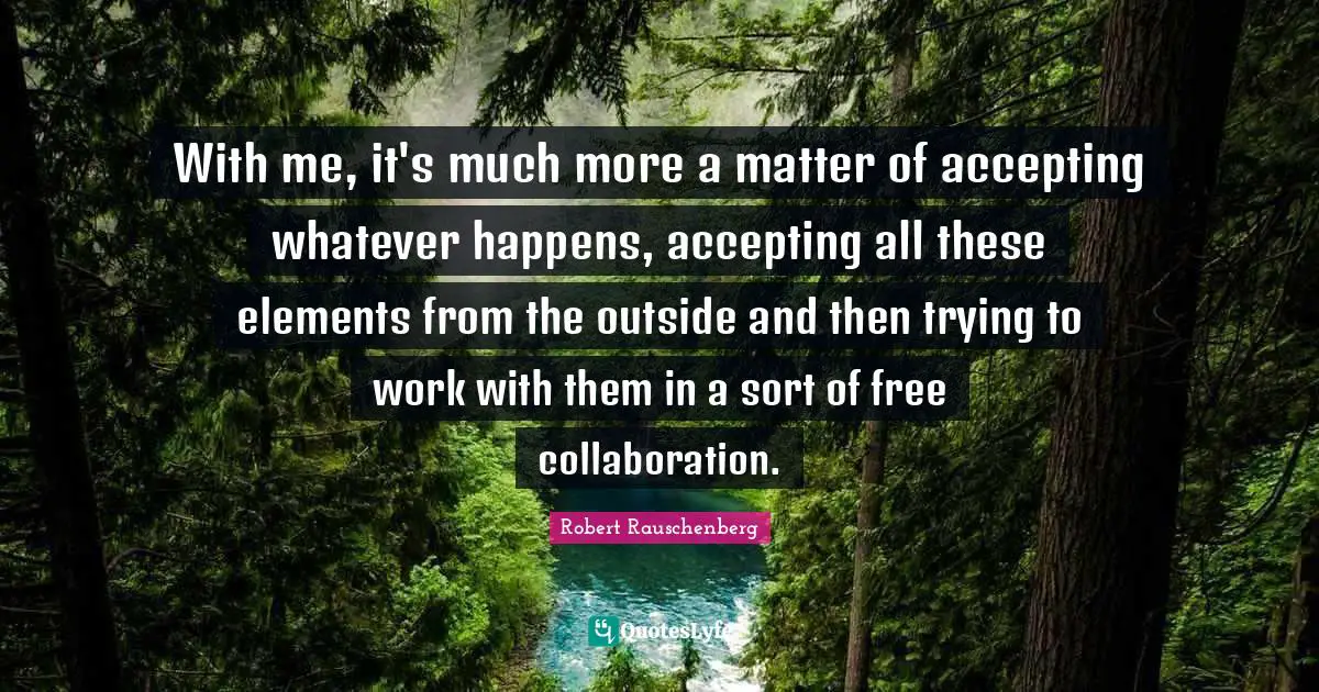 With me, it's much more a matter of accepting whatever happens, accepting all these elements from the outside and then trying to work with them in a sort of free collaboration.