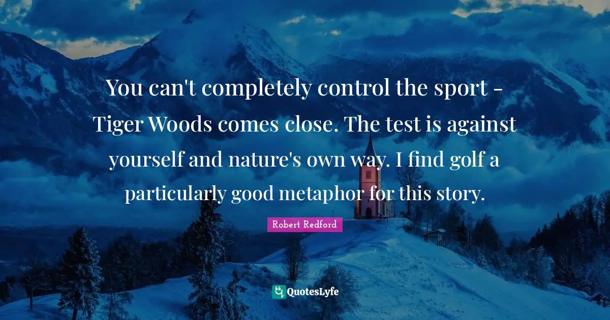 Robert Redford Quotes: "You can't completely control the sport - Tiger Woods comes close. The test is against yourself and nature's own way. I find golf a particularly good metaphor for this story."