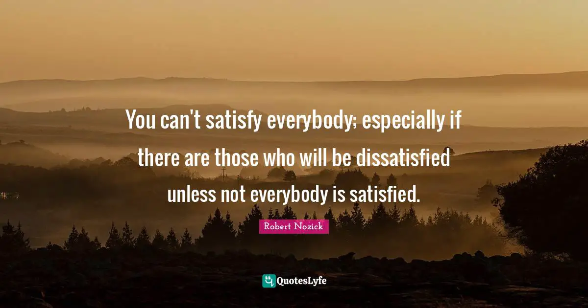 You can't satisfy everybody; especially if there are those who will be dissatisfied unless not everybody is satisfied.