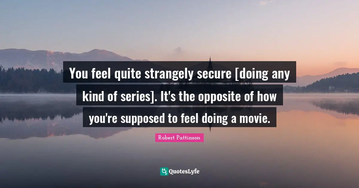 You feel quite strangely secure [doing any kind of series]. It's the opposite of how you're supposed to feel doing a movie.