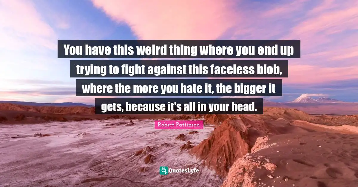 You have this weird thing where you end up trying to fight against this faceless blob, where the more you hate it, the bigger it gets, because it's all in your head.