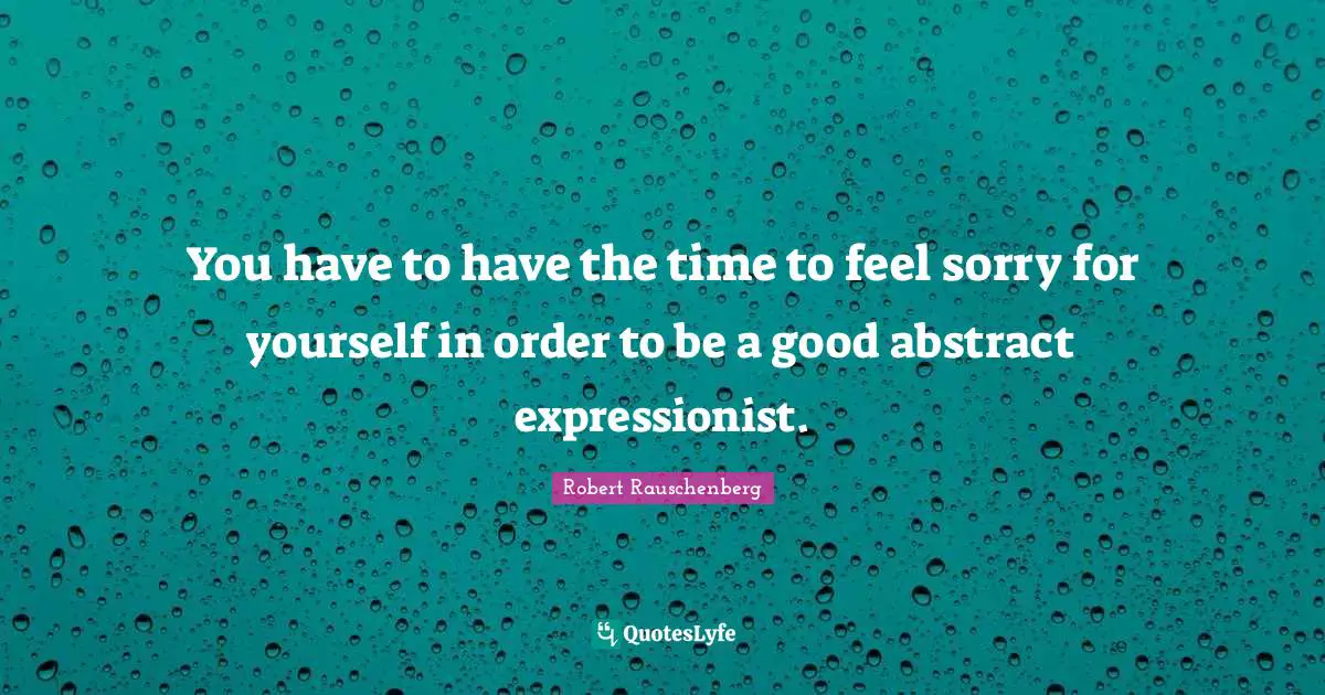 You have to have the time to feel sorry for yourself in order to be a good abstract expressionist.