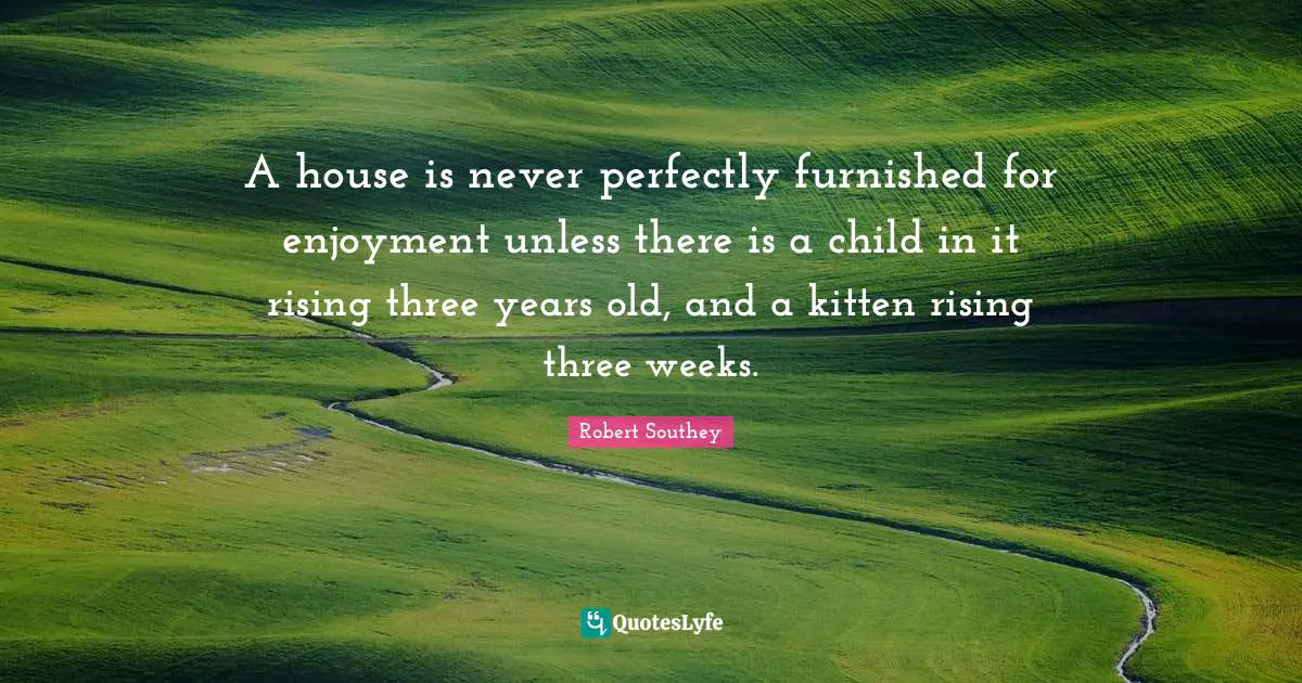 Robert Southey Quotes: "A house is never perfectly furnished for enjoyment unless there is a child in it rising three years old, and a kitten rising three weeks."