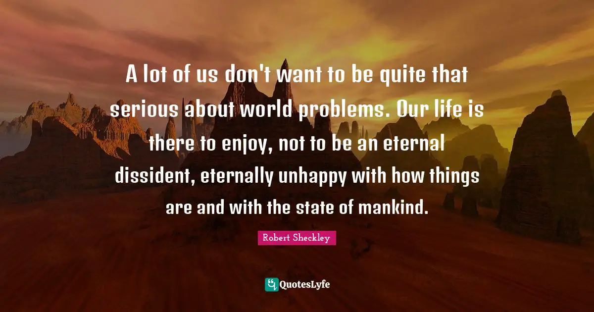 A lot of us don't want to be quite that serious about world problems. Our life is there to enjoy, not to be an eternal dissident, eternally unhappy with how things are and with the state of mankind.